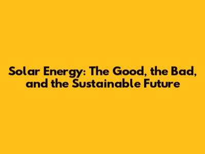 Solar Energy: The Good, the Bad, and the Sustainable Future