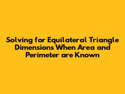 Solving for Equilateral Triangle Dimensions When Area and Perimeter are Known