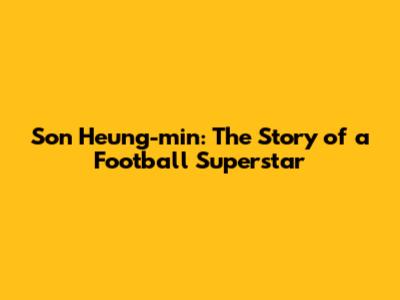 Son Heung-min: The Story of a Football Superstar