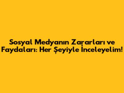 Sosyal Medyanın Zararları ve Faydaları: Her Şeyiyle İnceleyelim!