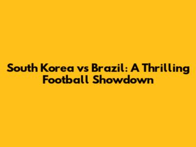 South Korea vs Brazil: A Thrilling Football Showdown