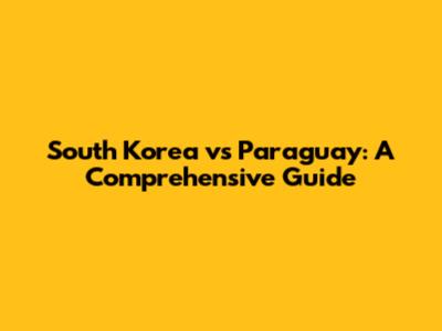 South Korea vs Paraguay: A Comprehensive Guide
