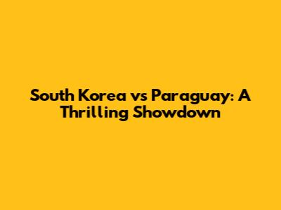 South Korea vs Paraguay: A Thrilling Showdown