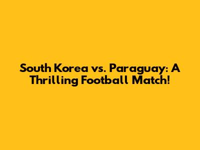 South Korea vs. Paraguay: A Thrilling Football Match!