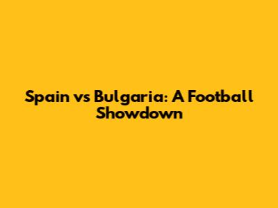 Spain vs Bulgaria: A Football Showdown