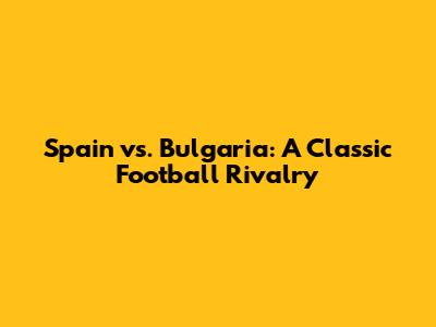 Spain vs. Bulgaria: A Classic Football Rivalry