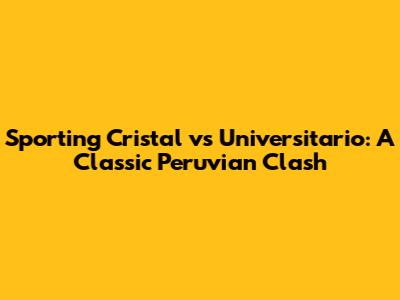 Sporting Cristal vs Universitario: A Classic Peruvian Clash