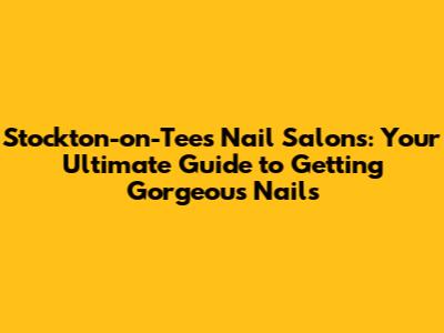 Stockton-on-Tees Nail Salons: Your Ultimate Guide to Getting Gorgeous Nails