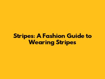 Stripes: A Fashion Guide to Wearing Stripes