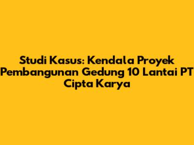Studi Kasus: Kendala Proyek Pembangunan Gedung 10 Lantai PT Cipta Karya