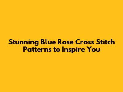 Stunning Blue Rose Cross Stitch Patterns to Inspire You