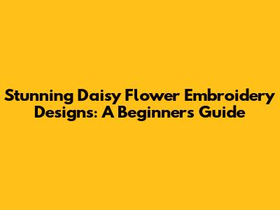 Stunning Daisy Flower Embroidery Designs: A Beginner's Guide