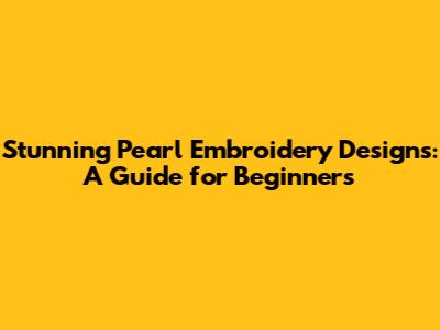 Stunning Pearl Embroidery Designs: A Guide for Beginners