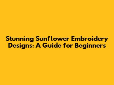 Stunning Sunflower Embroidery Designs: A Guide for Beginners