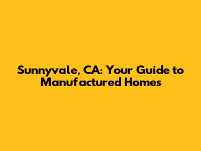 Sunnyvale, CA: Your Guide to Manufactured Homes