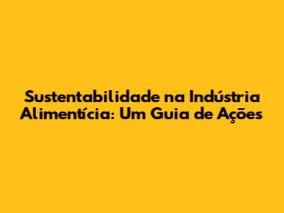 Sustentabilidade na Indústria Alimentícia: Um Guia de Ações
