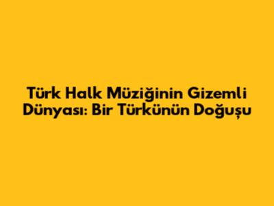 Türk Halk Müziğinin Gizemli Dünyası: Bir Türkünün Doğuşu