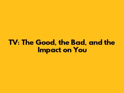 TV: The Good, the Bad, and the Impact on You