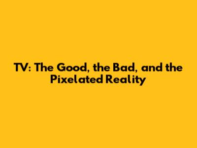 TV: The Good, the Bad, and the Pixelated Reality