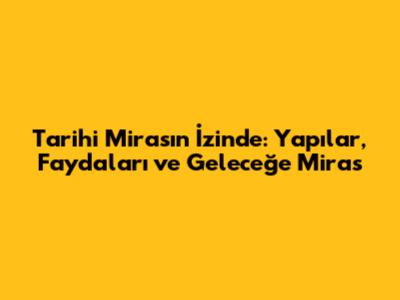 Tarihi Mirasın İzinde: Yapılar, Faydaları ve Geleceğe Miras