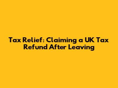 Tax Relief: Claiming a UK Tax Refund After Leaving