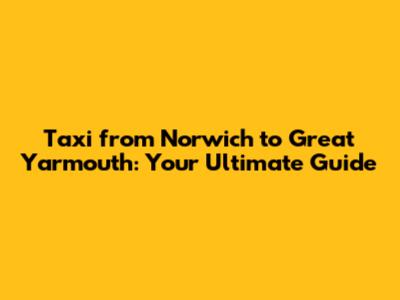 Taxi from Norwich to Great Yarmouth: Your Ultimate Guide