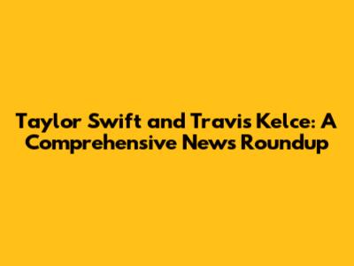 Taylor Swift and Travis Kelce: A Comprehensive News Roundup