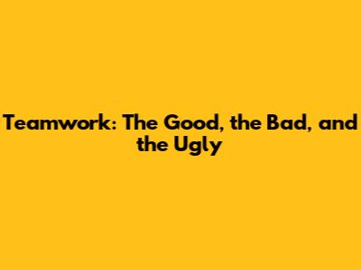Teamwork: The Good, the Bad, and the Ugly