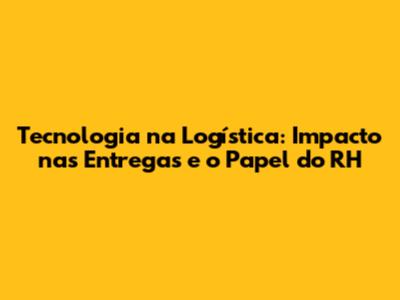 Tecnologia na Logística: Impacto nas Entregas e o Papel do RH