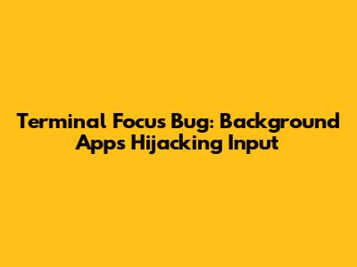 Terminal Focus Bug: Background Apps Hijacking Input