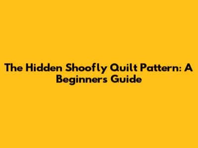 The Hidden Shoofly Quilt Pattern: A Beginner's Guide