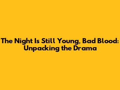 The Night Is Still Young, Bad Blood: Unpacking the Drama