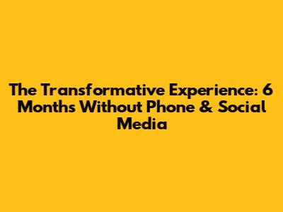 The Transformative Experience: 6 Months Without Phone & Social Media