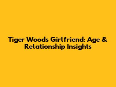 Tiger Woods' Girlfriend: Age & Relationship Insights