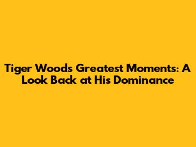 Tiger Woods' Greatest Moments: A Look Back at His Dominance