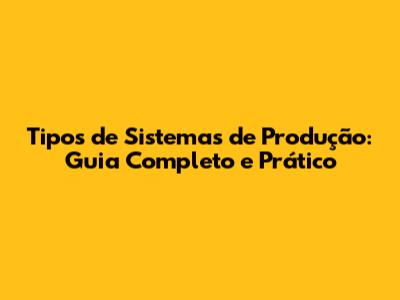 Tipos de Sistemas de Produção: Guia Completo e Prático