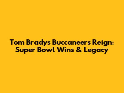 Tom Brady's Buccaneers Reign: Super Bowl Wins & Legacy