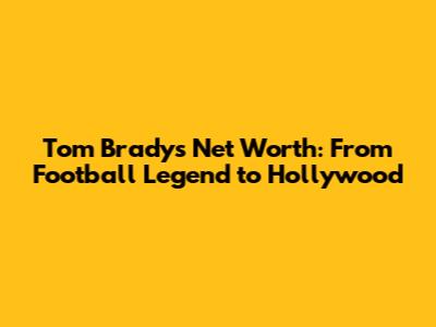 Tom Brady's Net Worth: From Football Legend to Hollywood
