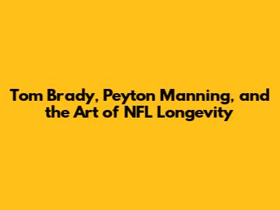 Tom Brady, Peyton Manning, and the Art of NFL Longevity