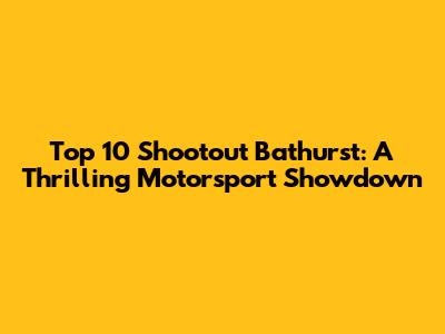 Top 10 Shootout Bathurst: A Thrilling Motorsport Showdown