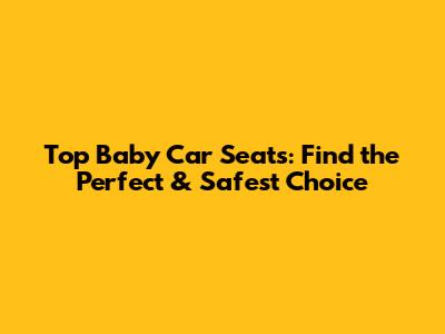 Top Baby Car Seats: Find the Perfect & Safest Choice