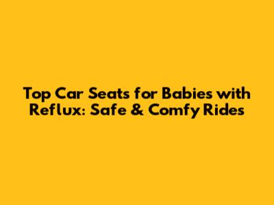 Top Car Seats for Babies with Reflux: Safe & Comfy Rides