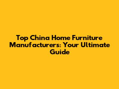 Top China Home Furniture Manufacturers: Your Ultimate Guide