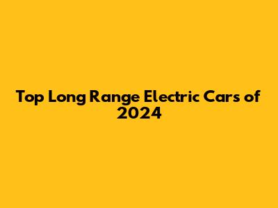 Top Long Range Electric Cars of 2024