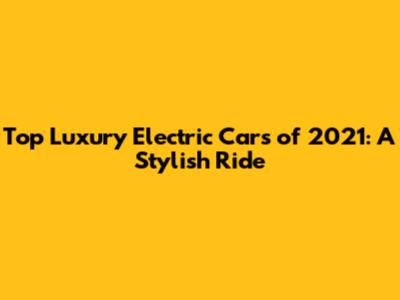 Top Luxury Electric Cars of 2021: A Stylish Ride