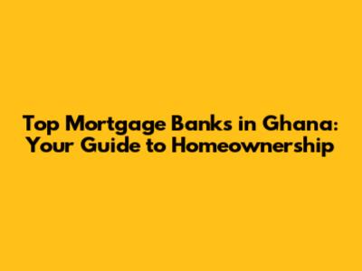 Top Mortgage Banks in Ghana: Your Guide to Homeownership