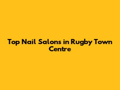 Top Nail Salons in Rugby Town Centre
