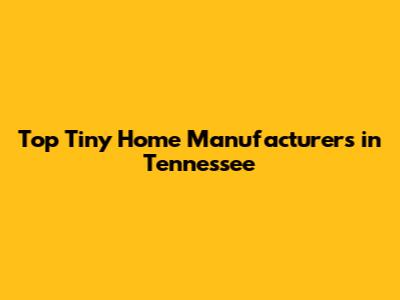 Top Tiny Home Manufacturers in Tennessee