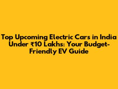 Top Upcoming Electric Cars in India Under ₹10 Lakhs: Your Budget-Friendly EV Guide