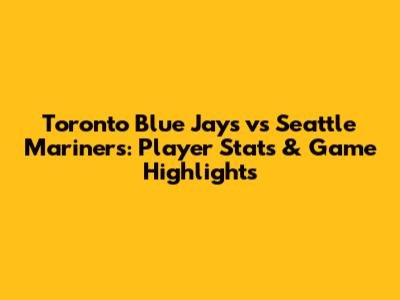 Toronto Blue Jays vs Seattle Mariners: Player Stats & Game Highlights